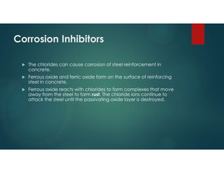 Corrosion Inhibitors
 The chlorides can cause corrosion of steel reinforcement in
concrete.
 Ferrous oxide and ferric oxide form on the surface of reinforcing
steel in concrete.
 Ferrous oxide reacts with chlorides to form complexes that move
away from the steel to form rust. The chloride ions continue to
attack the steel until the passivating oxide layer is destroyed.
 