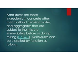 Admixtures are those
ingredients in concrete other
than Portland cement, water,
and aggregates that are
added to the mixture
immediately before or during
mixing (Fig. 6-1). Admixtures can
be classified by function as
follows:
 