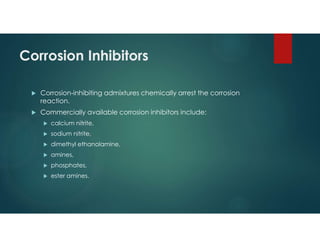Corrosion Inhibitors
 Corrosion-inhibiting admixtures chemically arrest the corrosion
reaction.
 Commercially available corrosion inhibitors include:
 calcium nitrite,
 sodium nitrite,
 dimethyl ethanolamine,
 amines,
 phosphates,
 ester amines.
 