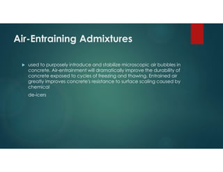 Air-Entraining Admixtures
 used to purposely introduce and stabilize microscopic air bubbles in
concrete. Air-entrainment will dramatically improve the durability of
concrete exposed to cycles of freezing and thawing. Entrained air
greatly improves concrete's resistance to surface scaling caused by
chemical
de-icers
 