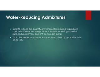 Water-Reducing Admixtures
 used to reduce the quantity of mixing water required to produce
concrete of a certain slump, reduce water-cementing materials
ratio, reduce cement content, or increase slump.
 Typical water reducers reduce the water content by approximately
5% to 10%.
 