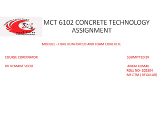 MCT 6102 CONCRETE TECHNOLOGY
ASSIGNMENT
MODULE - FIBRE REINFORCED AND FOAM CONCRETE
COURSE CORDINATOR SUBMITTED BY
DR HEMANT SOOD ANKAJ KUMAR
ROLL NO- 202304
ME CTM ( REGULAR)
 