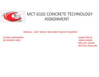 MCT 6102 CONCRETE TECHNOLOGY
ASSIGNMENT
MODULE - LIGHT WEIGHT AND HEAVY WEIGHT CONCRETE
COURSE CORDINATOR SUBMITTED BY
DR HEMANT SOOD ANKAJ KUMAR
ROLL NO- 202304
ME CTM ( REGULAR)
 