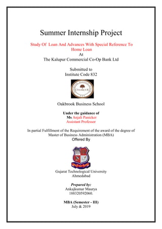 Summer Internship Project
Study Of Loan And Advances With Special Reference To
Home Loan
At
The Kalupur Commercial Co-Op Bank Ltd
Submitted to
Institute Code 832
Oakbrook Business School
Under the guidance of
Ms Anjali Panicker
Assistant Professor
In partial Fulfillment of the Requirement of the award of the degree of
Master of Business Administration (MBA)
Offered By
Gujarat Technological University
Ahmedabad
Prepared by:
Ankajkumar Maurya
188320592060.
MBA (Semester - III)
July & 2019
 