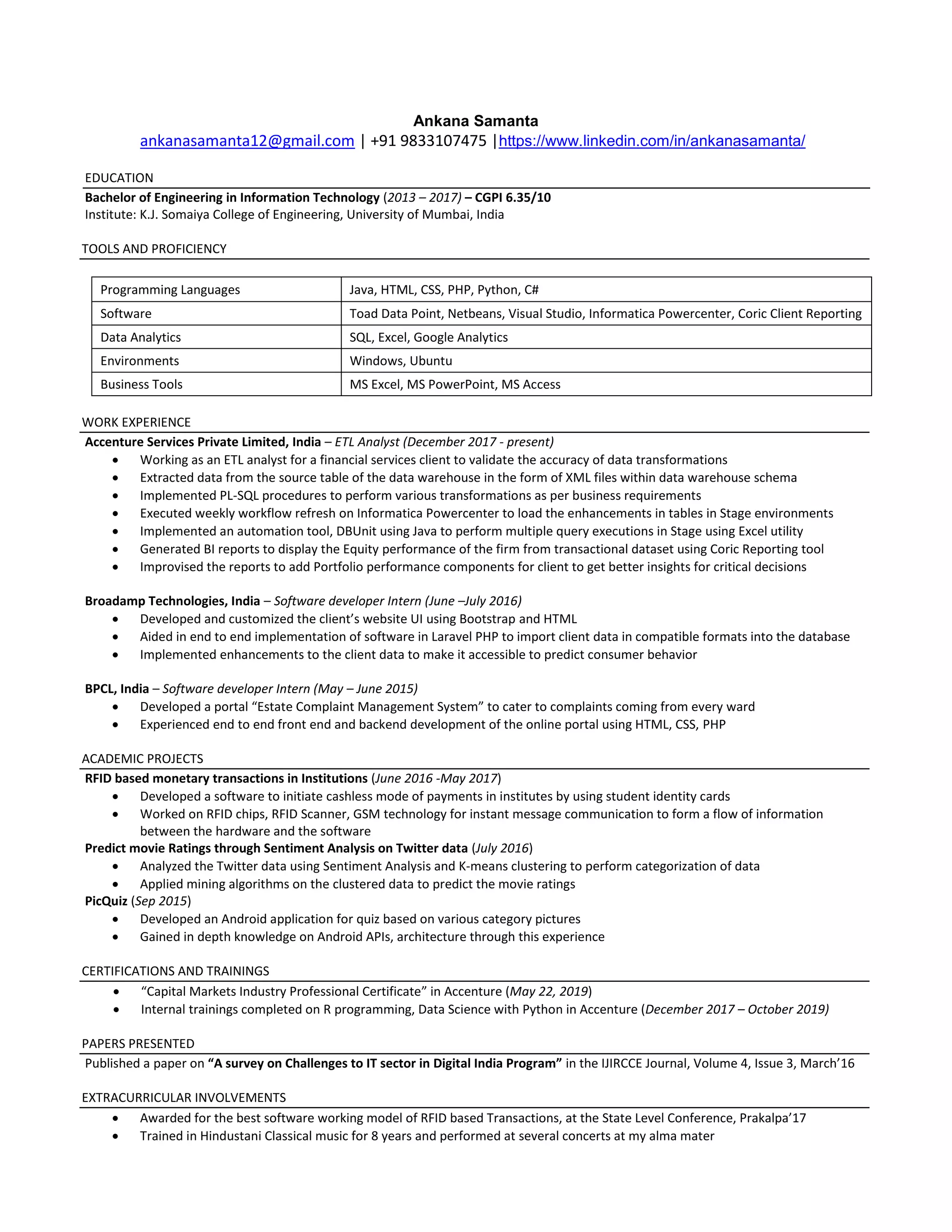 Ankana Samanta
ankanasamanta12@gmail.com | +91 9833107475 |https://www.linkedin.com/in/ankanasamanta/
EDUCATION
Bachelor of Engineering in Information Technology (2013 – 2017) – CGPI 6.35/10
Institute: K.J. Somaiya College of Engineering, University of Mumbai, India
TOOLS AND PROFICIENCY
Programming Languages Java, HTML, CSS, PHP, Python, C#
Software Toad Data Point, Netbeans, Visual Studio, Informatica Powercenter, Coric Client Reporting
Data Analytics SQL, Excel, Google Analytics
Environments Windows, Ubuntu
Business Tools MS Excel, MS PowerPoint, MS Access
WORK EXPERIENCE
Accenture Services Private Limited, India – ETL Analyst (December 2017 - present)
 Working as an ETL analyst for a financial services client to validate the accuracy of data transformations
 Extracted data from the source table of the data warehouse in the form of XML files within data warehouse schema
 Implemented PL-SQL procedures to perform various transformations as per business requirements
 Executed weekly workflow refresh on Informatica Powercenter to load the enhancements in tables in Stage environments
 Implemented an automation tool, DBUnit using Java to perform multiple query executions in Stage using Excel utility
 Generated BI reports to display the Equity performance of the firm from transactional dataset using Coric Reporting tool
 Improvised the reports to add Portfolio performance components for client to get better insights for critical decisions
Broadamp Technologies, India – Software developer Intern (June –July 2016)
 Developed and customized the client’s website UI using Bootstrap and HTML
 Aided in end to end implementation of software in Laravel PHP to import client data in compatible formats into the database
 Implemented enhancements to the client data to make it accessible to predict consumer behavior
BPCL, India – Software developer Intern (May – June 2015)
 Developed a portal “Estate Complaint Management System” to cater to complaints coming from every ward
 Experienced end to end front end and backend development of the online portal using HTML, CSS, PHP
ACADEMIC PROJECTS
RFID based monetary transactions in Institutions (June 2016 -May 2017)
 Developed a software to initiate cashless mode of payments in institutes by using student identity cards
 Worked on RFID chips, RFID Scanner, GSM technology for instant message communication to form a flow of information
between the hardware and the software
Predict movie Ratings through Sentiment Analysis on Twitter data (July 2016)
 Analyzed the Twitter data using Sentiment Analysis and K-means clustering to perform categorization of data
 Applied mining algorithms on the clustered data to predict the movie ratings
PicQuiz (Sep 2015)
 Developed an Android application for quiz based on various category pictures
 Gained in depth knowledge on Android APIs, architecture through this experience
CERTIFICATIONS AND TRAININGS
 “Capital Markets Industry Professional Certificate” in Accenture (May 22, 2019)
 Internal trainings completed on R programming, Data Science with Python in Accenture (December 2017 – October 2019)
PAPERS PRESENTED
Published a paper on “A survey on Challenges to IT sector in Digital India Program” in the IJIRCCE Journal, Volume 4, Issue 3, March’16
EXTRACURRICULAR INVOLVEMENTS
 Awarded for the best software working model of RFID based Transactions, at the State Level Conference, Prakalpa’17
 Trained in Hindustani Classical music for 8 years and performed at several concerts at my alma mater
 