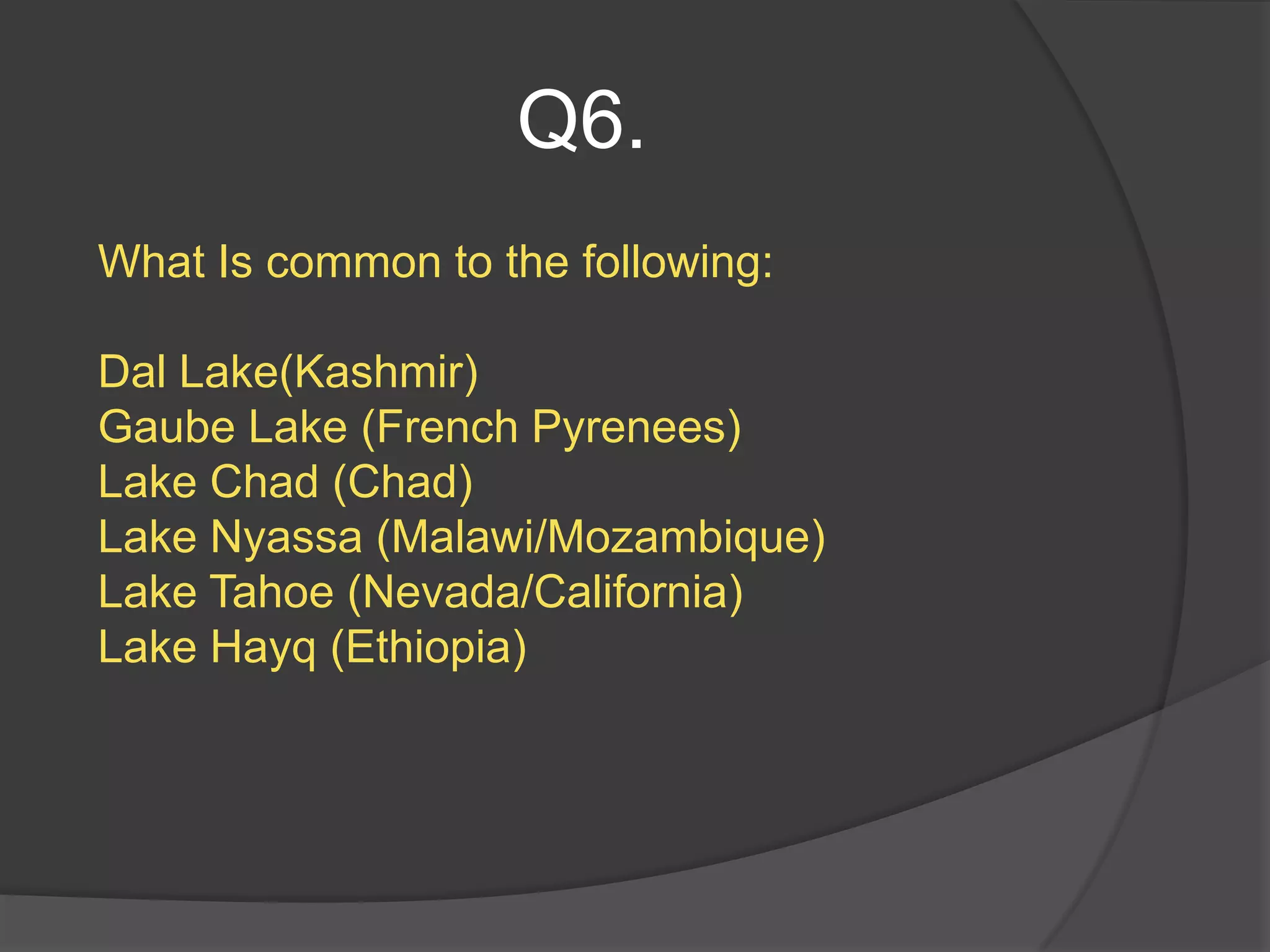 Q6.
What Is common to the following:

Dal Lake(Kashmir)
Gaube Lake (French Pyrenees)
Lake Chad (Chad)
Lake Nyassa (Malawi/Mozambique)
Lake Tahoe (Nevada/California)
Lake Hayq (Ethiopia)
 