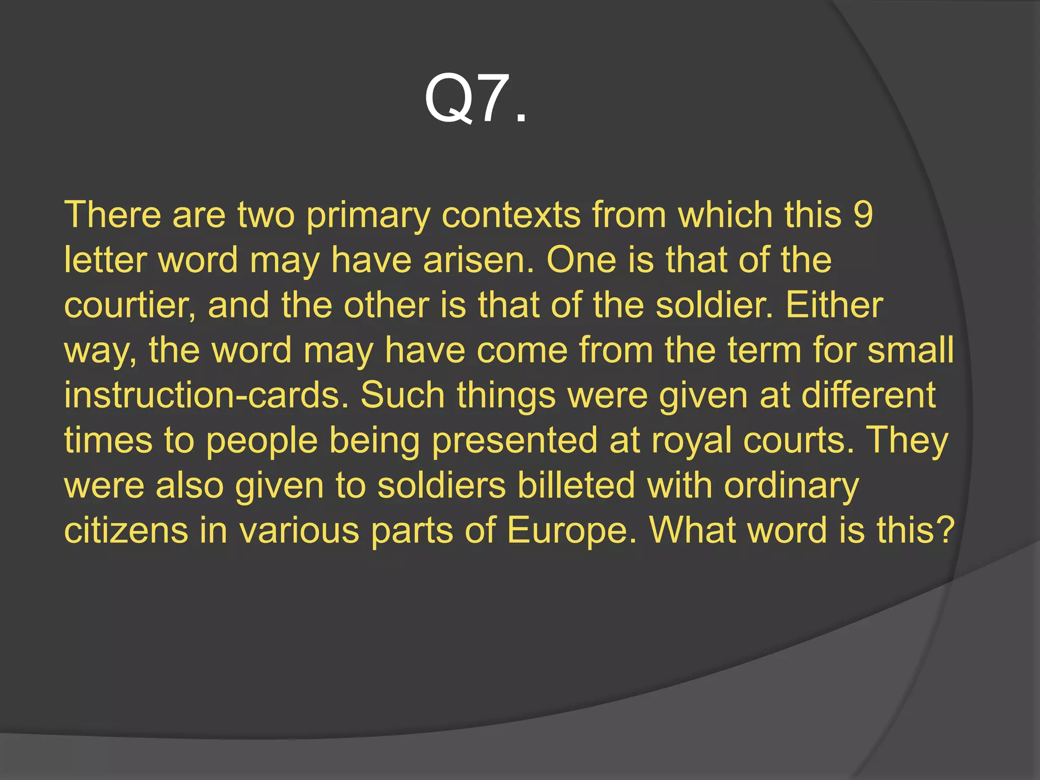 Q7.
There are two primary contexts from which this 9
letter word may have arisen. One is that of the
courtier, and the other is that of the soldier. Either
way, the word may have come from the term for small
instruction-cards. Such things were given at different
times to people being presented at royal courts. They
were also given to soldiers billeted with ordinary
citizens in various parts of Europe. What word is this?
 