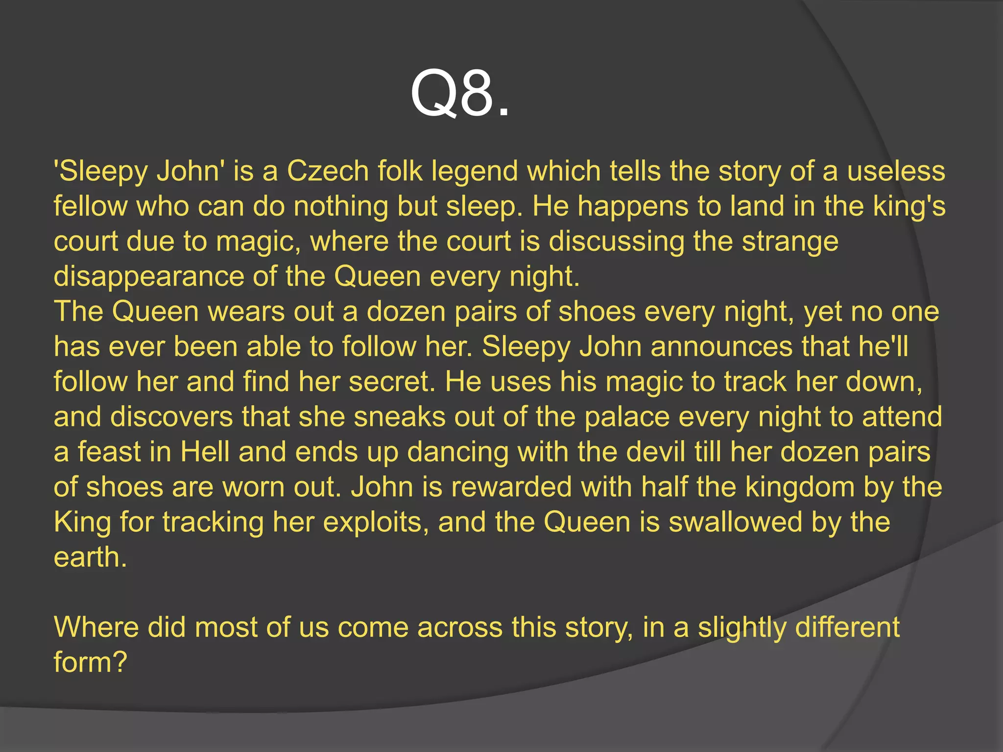 Q8.
'Sleepy John' is a Czech folk legend which tells the story of a useless
fellow who can do nothing but sleep. He happens to land in the king's
court due to magic, where the court is discussing the strange
disappearance of the Queen every night.
The Queen wears out a dozen pairs of shoes every night, yet no one
has ever been able to follow her. Sleepy John announces that he'll
follow her and find her secret. He uses his magic to track her down,
and discovers that she sneaks out of the palace every night to attend
a feast in Hell and ends up dancing with the devil till her dozen pairs
of shoes are worn out. John is rewarded with half the kingdom by the
King for tracking her exploits, and the Queen is swallowed by the
earth.

Where did most of us come across this story, in a slightly different
form?
 