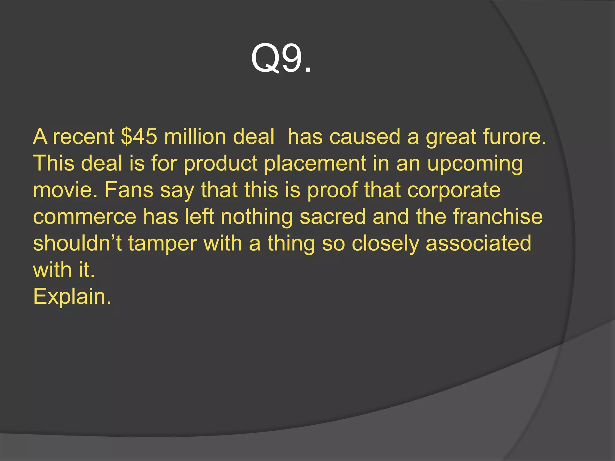 Q9.
A recent $45 million deal has caused a great furore.
This deal is for product placement in an upcoming
movie. Fans say that this is proof that corporate
commerce has left nothing sacred and the franchise
shouldn’t tamper with a thing so closely associated
with it.
Explain.
 