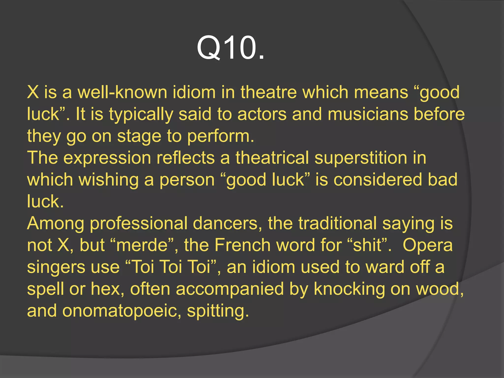 Q10.
X is a well-known idiom in theatre which means “good
luck”. It is typically said to actors and musicians before
they go on stage to perform.
The expression reflects a theatrical superstition in
which wishing a person “good luck” is considered bad
luck.
Among professional dancers, the traditional saying is
not X, but “merde”, the French word for “shit”. Opera
singers use “Toi Toi Toi”, an idiom used to ward off a
spell or hex, often accompanied by knocking on wood,
and onomatopoeic, spitting.
 