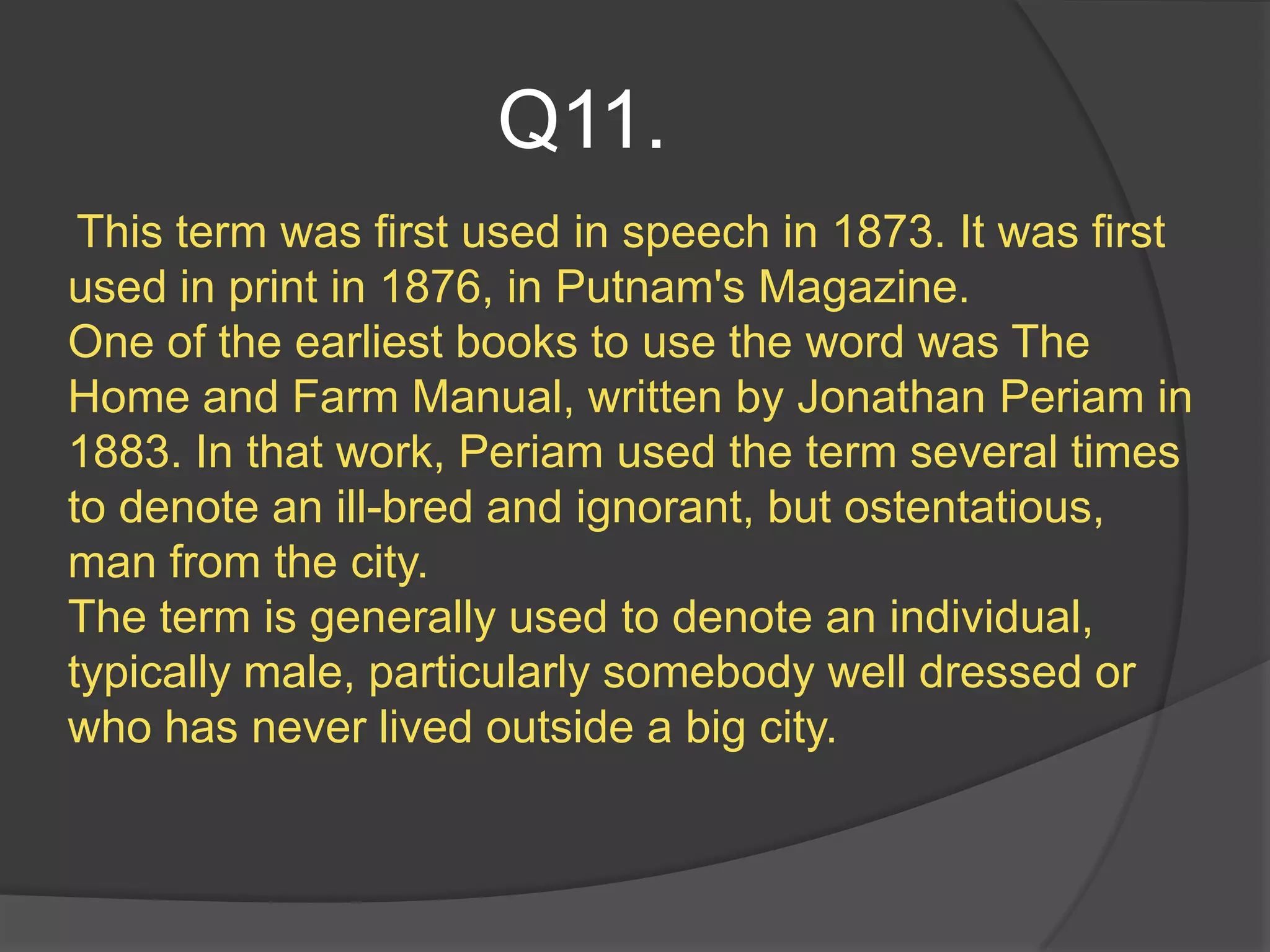 Q11.
 This term was first used in speech in 1873. It was first
used in print in 1876, in Putnam's Magazine.
One of the earliest books to use the word was The
Home and Farm Manual, written by Jonathan Periam in
1883. In that work, Periam used the term several times
to denote an ill-bred and ignorant, but ostentatious,
man from the city.
The term is generally used to denote an individual,
typically male, particularly somebody well dressed or
who has never lived outside a big city.
 