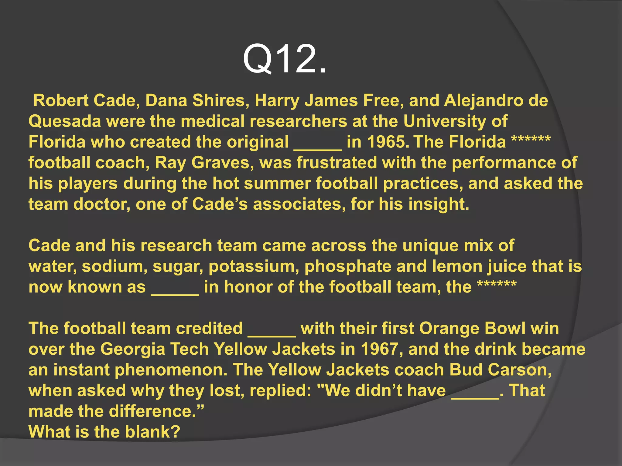 Q12.
 Robert Cade, Dana Shires, Harry James Free, and Alejandro de
Quesada were the medical researchers at the University of
Florida who created the original _____ in 1965. The Florida ******
football coach, Ray Graves, was frustrated with the performance of
his players during the hot summer football practices, and asked the
team doctor, one of Cade‟s associates, for his insight.

Cade and his research team came across the unique mix of
water, sodium, sugar, potassium, phosphate and lemon juice that is
now known as _____ in honor of the football team, the ******

The football team credited _____ with their first Orange Bowl win
over the Georgia Tech Yellow Jackets in 1967, and the drink became
an instant phenomenon. The Yellow Jackets coach Bud Carson,
when asked why they lost, replied: "We didn‟t have _____. That
made the difference.”
What is the blank?
 