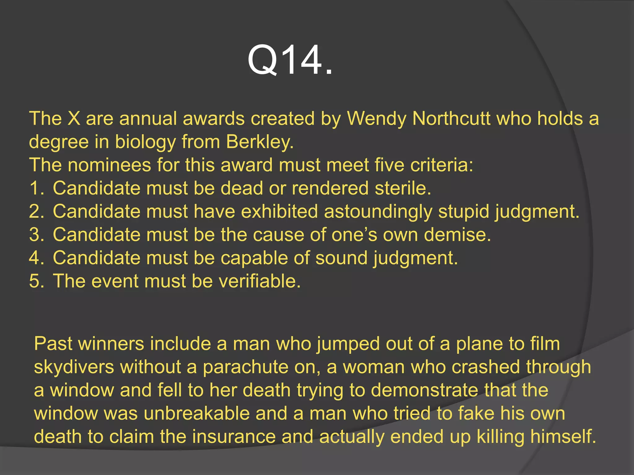 Q14.
The X are annual awards created by Wendy Northcutt who holds a
degree in biology from Berkley.
The nominees for this award must meet five criteria:
1. Candidate must be dead or rendered sterile.
2. Candidate must have exhibited astoundingly stupid judgment.
3. Candidate must be the cause of one’s own demise.
4. Candidate must be capable of sound judgment.
5. The event must be verifiable.


Past winners include a man who jumped out of a plane to film
skydivers without a parachute on, a woman who crashed through
a window and fell to her death trying to demonstrate that the
window was unbreakable and a man who tried to fake his own
death to claim the insurance and actually ended up killing himself.
 