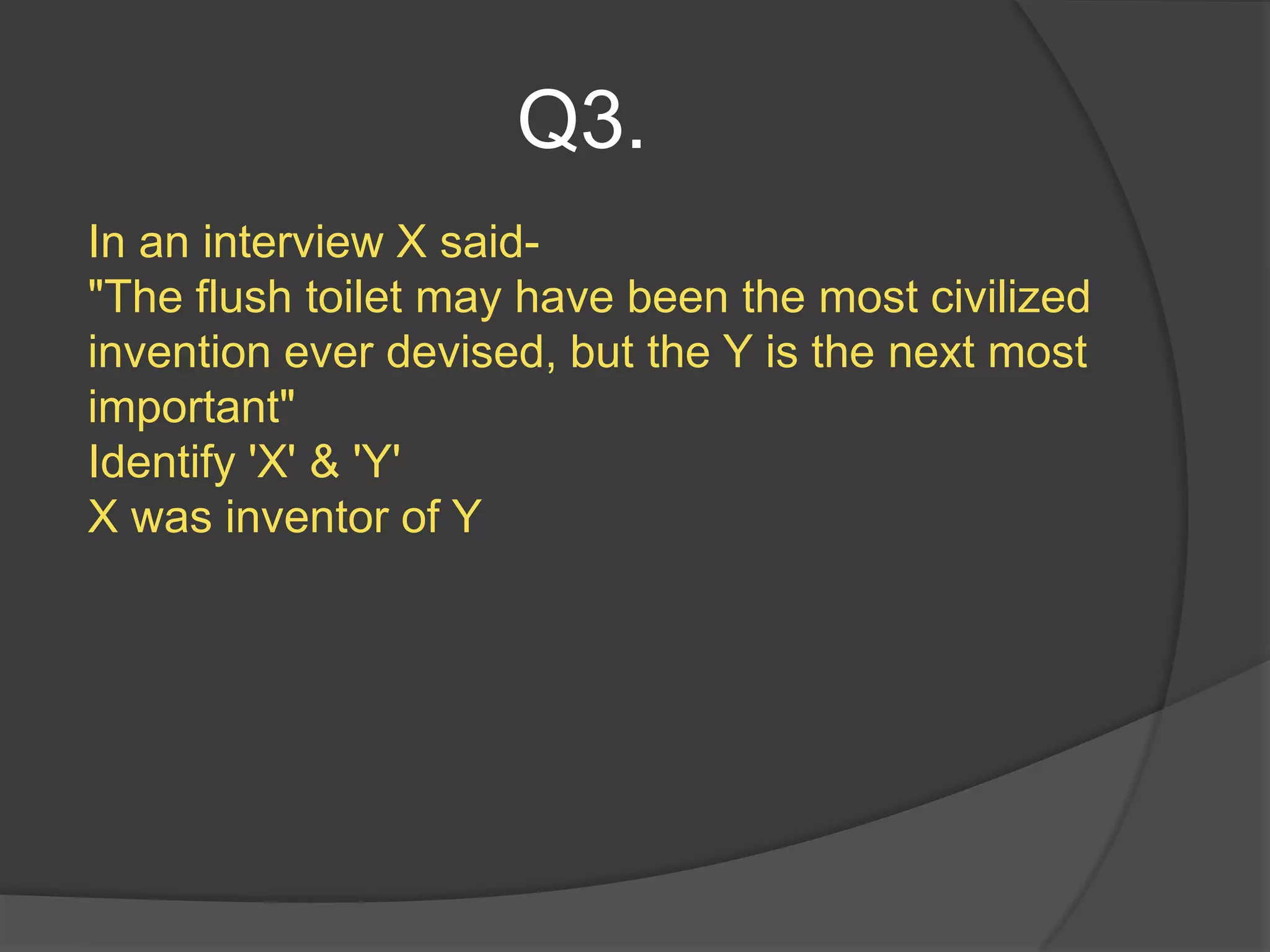 Q3.
In an interview X said-
"The flush toilet may have been the most civilized
invention ever devised, but the Y is the next most
important"
Identify 'X' & 'Y'
X was inventor of Y
 