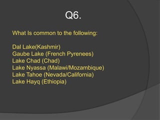 Q6.
What Is common to the following:

Dal Lake(Kashmir)
Gaube Lake (French Pyrenees)
Lake Chad (Chad)
Lake Nyassa (Malawi/Mozambique)
Lake Tahoe (Nevada/California)
Lake Hayq (Ethiopia)
 