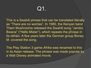Q1.
This is a Swahili phrase that can be translated literally
as “There are no worries”. In 1980, the Kenyan band
Them Mushrooms released the Swahili song “Jambo
Bwana” (“Hello Mister”), which repeats the phrase in
its refrain. A few years later the German group Boney
M. covered the song.

The Play Station 3 game Afrika was renamed to this
in its Asian release. The phrase was made popular by
a Walt Disney animated movie.
 