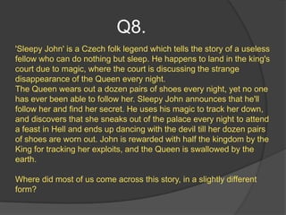 Q8.
'Sleepy John' is a Czech folk legend which tells the story of a useless
fellow who can do nothing but sleep. He happens to land in the king's
court due to magic, where the court is discussing the strange
disappearance of the Queen every night.
The Queen wears out a dozen pairs of shoes every night, yet no one
has ever been able to follow her. Sleepy John announces that he'll
follow her and find her secret. He uses his magic to track her down,
and discovers that she sneaks out of the palace every night to attend
a feast in Hell and ends up dancing with the devil till her dozen pairs
of shoes are worn out. John is rewarded with half the kingdom by the
King for tracking her exploits, and the Queen is swallowed by the
earth.

Where did most of us come across this story, in a slightly different
form?
 