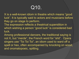 Q10.
X is a well-known idiom in theatre which means “good
luck”. It is typically said to actors and musicians before
they go on stage to perform.
The expression reflects a theatrical superstition in
which wishing a person “good luck” is considered bad
luck.
Among professional dancers, the traditional saying is
not X, but “merde”, the French word for “shit”. Opera
singers use “Toi Toi Toi”, an idiom used to ward off a
spell or hex, often accompanied by knocking on wood,
and onomatopoeic, spitting.
 