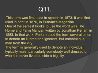 Q11.
 This term was first used in speech in 1873. It was first
used in print in 1876, in Putnam's Magazine.
One of the earliest books to use the word was The
Home and Farm Manual, written by Jonathan Periam in
1883. In that work, Periam used the term several times
to denote an ill-bred and ignorant, but ostentatious,
man from the city.
The term is generally used to denote an individual,
typically male, particularly somebody well dressed or
who has never lived outside a big city.
 