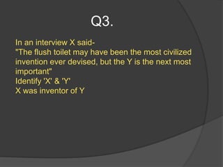 Q3.
In an interview X said-
"The flush toilet may have been the most civilized
invention ever devised, but the Y is the next most
important"
Identify 'X' & 'Y'
X was inventor of Y
 