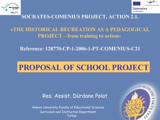 SOCRATES-COMENIUS PROJECT, ACTION 2.1.

«THE HISTORICAL RECREATION AS A PEDAGOGICAL
         PROJECT – from training to action»

  Reference: 128770-CP-1-2006-1-PT-COMENIUS-C21


  PROPOSAL OF SCHOOL PROJECT


             Res. Assist. Dürdane Polat

      Ankara University Faculty of Educational Sciences
           Curriculum and Instruction Department
                             Turkey