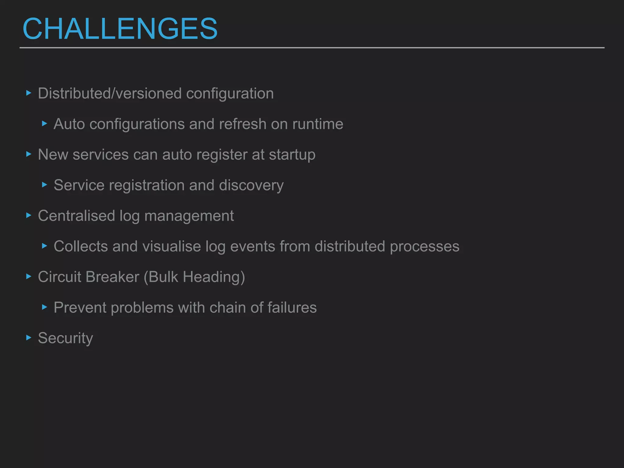 CHALLENGES
▸Distributed/versioned configuration
▸Auto configurations and refresh on runtime
▸New services can auto register at startup
▸Service registration and discovery
▸Centralised log management
▸Collects and visualise log events from distributed processes
▸Circuit Breaker (Bulk Heading)
▸Prevent problems with chain of failures
▸Security
 