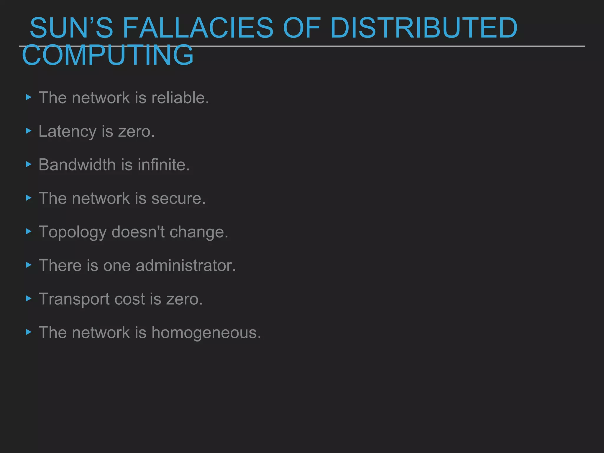 SUN’S FALLACIES OF DISTRIBUTED
COMPUTING
▸The network is reliable.
▸Latency is zero.
▸Bandwidth is infinite.
▸The network is secure.
▸Topology doesn't change.
▸There is one administrator.
▸Transport cost is zero.
▸The network is homogeneous.
 