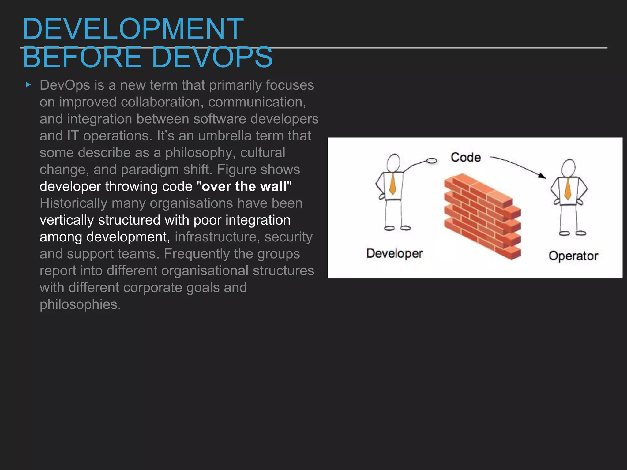 DEVELOPMENT
BEFORE DEVOPS
▸ DevOps is a new term that primarily focuses
on improved collaboration, communication,
and integration between software developers
and IT operations. It’s an umbrella term that
some describe as a philosophy, cultural
change, and paradigm shift. Figure shows
developer throwing code "over the wall"
Historically many organisations have been
vertically structured with poor integration
among development, infrastructure, security
and support teams. Frequently the groups
report into different organisational structures
with different corporate goals and
philosophies.
 