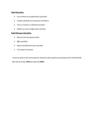 Dahil Hizmetler:

   •   Ercan-Ankara-Ercan gidiş dönüş uçak bileti

   •   4 yıldızlı otellerde yarım pansiyon konaklama

   •   Tüm tur transfer ve rehberlik hizmetleri

   •   Otobüs içi sıcak ve soğuk içecek ikramları

Dahil Olmayan Hizmetler:

   •   Müze ve ören yeri giriş ücretleri

   •   Öğle yemekleri

   •   Akşam yemeklerinde alınan içecekler

   •   Tüm kişisel harcamalar



 Tarafınıza uçak ve otel rezervasyonları obsiyonlu olarak yapılmış olup,obsiyon tarihi 02.04.2012dir.

Üçlü oda da kii başı 750TL,İki kişilik oda 850TL
 