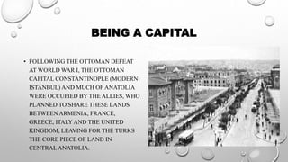 BEING A CAPITAL
• FOLLOWING THE OTTOMAN DEFEAT
AT WORLD WAR I, THE OTTOMAN
CAPITAL CONSTANTINOPLE (MODERN
ISTANBUL) AND MUCH OF ANATOLIA
WERE OCCUPIED BY THE ALLIES, WHO
PLANNED TO SHARE THESE LANDS
BETWEEN ARMENIA, FRANCE,
GREECE, ITALY AND THE UNITED
KINGDOM, LEAVING FOR THE TURKS
THE CORE PIECE OF LAND IN
CENTRAL ANATOLIA.
 