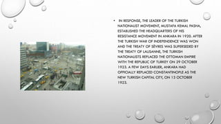 • IN RESPONSE, THE LEADER OF THE TURKISH
NATIONALIST MOVEMENT, MUSTAFA KEMAL PASHA,
ESTABLISHED THE HEADQUARTERS OF HIS
RESISTANCE MOVEMENT IN ANKARA IN 1920. AFTER
THE TURKISH WAR OF INDEPENDENCE WAS WON
AND THE TREATY OF SÈVRES WAS SUPERSEDED BY
THE TREATY OF LAUSANNE, THE TURKISH
NATIONALISTS REPLACED THE OTTOMAN EMPIRE
WITH THE REPUBLIC OF TURKEY ON 29 OCTOBER
1923. A FEW DAYS EARLIER, ANKARA HAD
OFFICIALLY REPLACED CONSTANTINOPLE AS THE
NEW TURKISH CAPITAL CITY, ON 13 OCTOBER
1923.
 