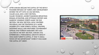 • AFTER ANKARA BECAME THE CAPITAL OF THE NEWLY
FOUNDED REPUBLIC OF TURKEY, NEW DEVELOPMENT
DIVIDED THE CITY INTO AN OLD SECTION,
CALLED ULUS, AND A NEW SECTION,
CALLED YENIŞEHIR. ANCIENT BUILDINGS REFLECTING
ROMAN, BYZANTINE, AND OTTOMAN HISTORY AND
NARROW WINDING STREETS MARK THE OLD
SECTION. THE NEW SECTION, NOW CENTERED
ON KIZILAY, HAS THE TRAPPINGS OF A MORE
MODERN CITY: WIDE STREETS, HOTELS, THEATERS,
SHOPPING MALLS, AND HIGH-RISES. GOVERNMENT
OFFICES AND FOREIGN EMBASSIES ARE ALSO
LOCATED IN THE NEW SECTION. ANKARA HAS
EXPERIENCED A PHENOMENAL GROWTH SINCE IT
WAS MADE TURKEY'S CAPITAL. IT WAS "A SMALL
TOWN OF NO IMPORTANCE" WHEN IT WAS MADE
THE CAPITAL OF TURKEY.
 