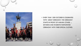 • EVERY YEAR 13RD OCTOBER IS CELEBRATED
WITH GREAT CEREMONY. THE CEREMONY
STARTS IN FRONT OF ANKARA CITADEL ;
SEYMENS AND STUDENTS PARTICIPATED
CEREMONY WITH THEIR SPECIAL CLOTHES.
 