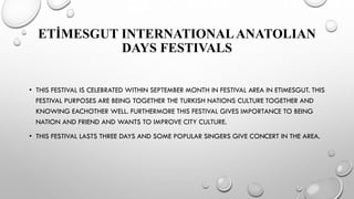 ETİMESGUT INTERNATIONALANATOLIAN
DAYS FESTIVALS
• THIS FESTIVAL IS CELEBRATED WITHIN SEPTEMBER MONTH IN FESTIVAL AREA IN ETIMESGUT. THIS
FESTIVAL PURPOSES ARE BEING TOGETHER THE TURKISH NATIONS CULTURE TOGETHER AND
KNOWING EACHOTHER WELL. FURTHERMORE THIS FESTIVAL GIVES IMPORTANCE TO BEING
NATION AND FRIEND AND WANTS TO IMPROVE CITY CULTURE.
• THIS FESTIVAL LASTS THREE DAYS AND SOME POPULAR SINGERS GIVE CONCERT IN THE AREA.
 