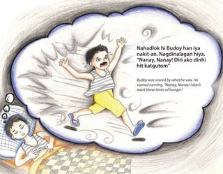 Nahadlok hi Budoy han iya
nakit-an. Nagdinalagan hiya.
“Nanay, Nanay! Diri ako dinhi
hit katgutom”
Budoy was scared by what he saw. He
started running. “Nanay, Nanay! I don’t
want these times of hunger.”
 