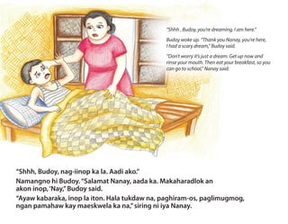 “Shhh, Budoy, nag-iinop ka la. Aadi ako.”
Namangno hi Budoy.“Salamat Nanay, aada ka. Makaharadlok an
akon inop,‘Nay,”Budoy said.
“Ayaw kabaraka, inop la iton. Hala tukdaw na, paghiram-os, paglimugmog,
ngan pamahaw kay maeskwela ka na,”siring ni iya Nanay.
“Shhh , Budoy, you’re dreaming. I am here.”
Budoy woke up. “Thank you Nanay, you’re here,
I had a scary dream,” Budoy said.
“Don’t worry it’s just a dream. Get up now and
rinse your mouth. Then eat your breakfast, so you
can go to school,” Nanay said.
 