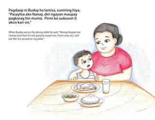 Pagdaop ni Budoy ha lamisa, sumiring hiya,
“Pasayloa ako Nanay, diri ngayan maupay
pagkarag hin mumo. Pirmi ko uubuson it
akon kan-on.”
When Budoy sat on the dining table he said, “Nanay forgive me,
I know now that it’s not good to waste rice. From now on, I will
eat the rice served on my plate.”
 