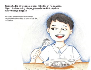 Tikang hadto, pirmi na gin-uubos ni Budoy an iya pagkaon.
Ngan pirmi nahuring hin pagpapasalamat hi Budoy han
kan-on ha iya pinggan.
Since then, Budoy always finished his food.
He always whispered words of thanks to the rice
on his plate.
 