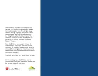 This storybook is part of a series produced
by Save the Children and Amandiwing Books
to help develop the love of reading in young
children through engaging story lines in their
mother tongue and colorful illustrations by
the Katig Writers from Tacloban, Leyte. This
storybook series is the first of its kind to be
written in the mother tongue of children in
Eastern Visayas.
Save the Children encourages the use of
mother tongue in learning and instructional
materials for children. This storybook series is
intended for reading camps in communities to
be facilitated in by volunteer parents and fellow
community members.
This book or any part of it is not meant for sale.
On the contrary, Save the Children and its
partners are hoping that even more children will
get to read and enjoy this book.
 
