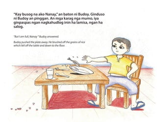 “Kay busog na ako Nanay,”an baton ni Budoy. Ginduso
ni Budoy an pinggan. An mga karag nga mumo, iya
ginpaspas ngan nagkahudlog inin ha lamisa, ngan ha
salog.
“But I am full, Nanay ” Budoy answered.
Budoy pushed the plate away. He brushed off the grains of rice
which fell off the table and down to the floor.
 