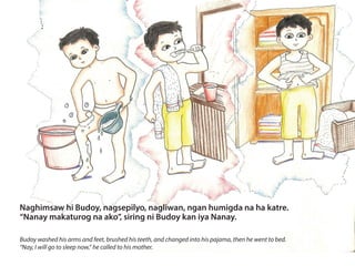 Naghimsaw hi Budoy, nagsepilyo, nagliwan, ngan humigda na ha katre.
“Nanay makaturog na ako”, siring ni Budoy kan iya Nanay.
Budoy washed his arms and feet, brushed his teeth, and changed into his pajama, then he went to bed.
“Nay, I will go to sleep now,” he called to his mother.
 