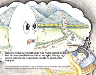 Nakakita hi Budoy hin dagko nga mga mumo. Dagko-dagkoan
hira hin duro, parehos hin multicab kadagko. Inin nga mga
mumo nagkinarida, nagkinarida tikadto ha pungkay han
Danglay.
Budoy saw grains of rice that were so big. They were as huge as multicabs. These giant grains
of rice were running and running towards the peak of Danglay.
 