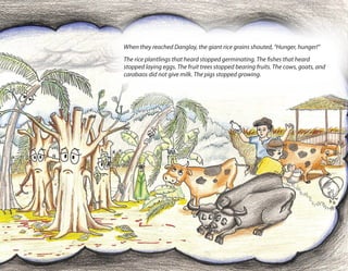 When they reached Danglay, the giant rice grains shouted, “Hunger, hunger!”
The rice plantlings that heard stopped germinating. The fishes that heard
stopped laying eggs. The fruit trees stopped bearing fruits. The cows, goats, and
carabaos did not give milk. The pigs stopped growing.
 