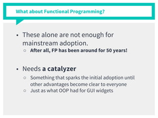 What about Functional Programming?
■ These alone are not enough for
mainstream adoption.
○ After all, FP has been around for 50 years!
■ Needs a catalyzer
○ Something that sparks the initial adoption until
other advantages become clear to everyone
○ Just as what OOP had for GUI widgets
 