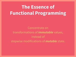 The Essence of
Functional Programming
Concentrate on
transformations of immutable values,
instead of
stepwise modifications of mutable state.
 