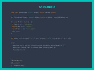 An example
case class Person(name: String, height: Double, weight: Double)
def calculateBMI(height: Double, weight: Double) = weight / Math.pow(height, 2)
def classify(bmi: Double) = {
if (bmi <= 18.5) "underweight"
else if (bmi <= 25) "normal"
else if (bmi <= 30) "overweight"
else "obese"
}
val people = List(Person("A", 1.7, 80), Person("B", 1.8, 70), Person("C", 1.9, 50))
people
.map({ person => (person, calculateBMI(person.height, person.weight)) })
.map({ case (person, bmi) => (person.name, classify(bmi)) })
.foreach(println)
(A,overweight)
(B,normal)
(C,underweight)
 