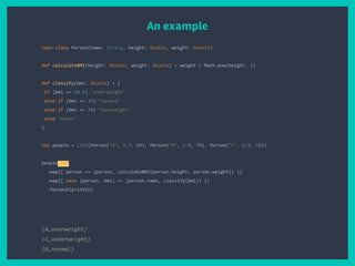 An example
case class Person(name: String, height: Double, weight: Double)
def calculateBMI(height: Double, weight: Double) = weight / Math.pow(height, 2)
def classify(bmi: Double) = {
if (bmi <= 18.5) "underweight"
else if (bmi <= 25) "normal"
else if (bmi <= 30) "overweight"
else "obese"
}
val people = List(Person("A", 1.7, 80), Person("B", 1.8, 70), Person("C", 1.9, 50))
people.par
.map({ person => (person, calculateBMI(person.height, person.weight)) })
.map({ case (person, bmi) => (person.name, classify(bmi)) })
.foreach(println)
(A,overweight)
(C,underweight)
(B,normal)
 