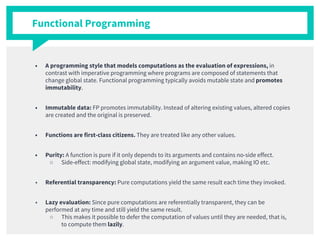 Functional Programming
■ A programming style that models computations as the evaluation of expressions, in
contrast with imperative programming where programs are composed of statements that
change global state. Functional programming typically avoids mutable state and promotes
immutability.
■ Immutable data: FP promotes immutability. Instead of altering existing values, altered copies
are created and the original is preserved.
■ Functions are first-class citizens. They are treated like any other values.
■ Purity: A function is pure if it only depends to its arguments and contains no-side effect.
○ Side-effect: modifying global state, modifying an argument value, making IO etc.
■ Referential transparency: Pure computations yield the same result each time they invoked.
■ Lazy evaluation: Since pure computations are referentially transparent, they can be
performed at any time and still yield the same result.
○ This makes it possible to defer the computation of values until they are needed, that is,
to compute them lazily.
 