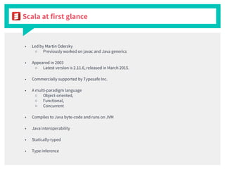 Scala at first glance
■ Led by Martin Odersky
○ Previously worked on javac and Java generics
■ Appeared in 2003
○ Latest version is 2.11.6, released in March 2015.
■ Commercially supported by Typesafe Inc.
■ A multi-paradigm language
○ Object-oriented,
○ Functional,
○ Concurrent
■ Compiles to Java byte-code and runs on JVM
■ Java interoperability
■ Statically-typed
■ Type inference
 