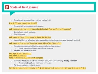 Scala at first glance
■ Everything is an object. Every call is a method call.
1 + 5 // shorthand for 1.+(5)
■ Everything is an expression with a value.
val comment:String = if (people.isEmpty) “no-one” else “someone”
■ Semicolon is mostly optional.
■ Type-inference.
val name = “Basri” // name’s type is String
■ Value of a block or a function is the value of the last statement. return is usually omitted.
val name = { println(“Running name block”); “Basri”; }
■ Exceptions are supported but there are no checked-exceptions.
○ throw statements have a special type: Nothing
■ variable and value separation.
var age = 26; age = 27;
val name = “Basri”
name = “Kahveci” // doesn’t compile
■ Supports while and do-while but there is no for(initialize; test; update)
○ There is no break and continue keywords.
■ for loops are just a syntactic sugar.
for (n <- List(1, 2)) yield n * 2 // converted to List(1, 2) map { n => n * 2 }
 